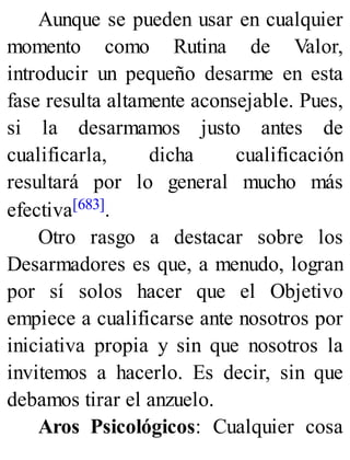 Aunque se pueden usar en cualquier
momento como Rutina de Valor,
introducir un pequeño desarme en esta
fase resulta altamente aconsejable. Pues,
si la desarmamos justo antes de
cualificarla, dicha cualificación
resultará por lo general mucho más
efectiva[683].
Otro rasgo a destacar sobre los
Desarmadores es que, a menudo, logran
por sí solos hacer que el Objetivo
empiece a cualificarse ante nosotros por
iniciativa propia y sin que nosotros la
invitemos a hacerlo. Es decir, sin que
debamos tirar el anzuelo.
Aros Psicológicos: Cualquier cosa
 