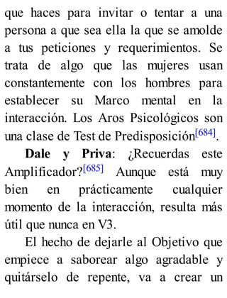 que haces para invitar o tentar a una
persona a que sea ella la que se amolde
a tus peticiones y requerimientos. Se
trata de algo que las mujeres usan
constantemente con los hombres para
establecer su Marco mental en la
interacción. Los Aros Psicológicos son
una clase de Test de Predisposición[684].
Dale y Priva: ¿Recuerdas este
Amplificador?[685] Aunque está muy
bien en prácticamente cualquier
momento de la interacción, resulta más
útil que nunca en V3.
El hecho de dejarle al Objetivo que
empiece a saborear algo agradable y
quitárselo de repente, va a crear un
 