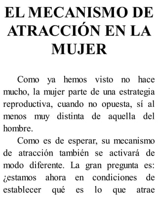 EL MECANISMO DE
ATRACCIÓN EN LA
MUJER
Como ya hemos visto no hace
mucho, la mujer parte de una estrategia
reproductiva, cuando no opuesta, sí al
menos muy distinta de aquella del
hombre.
Como es de esperar, su mecanismo
de atracción también se activará de
modo diferente. La gran pregunta es:
¿estamos ahora en condiciones de
establecer qué es lo que atrae
 