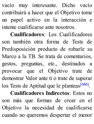 vacío muy interesante. Dicho vacío
contribuirá a hacer que el Objetivo tome
un papel activo en la interacción e
intente cualificarse ante nosotros.
Cualificadores: Los Cualificadores
son también otra forma de Tests de
Predisposición producto de robarle su
Marco a la TB. Se trata de comentarios,
gestos, preguntas, etc., destinados a
provocar que el Objetivo trate de
demostrar Valor ante ti o trate de superar
los Tests de Aptitud que le planteas[686].
Cualificadores Indirectos: Estos no
son más que formas de crear en el
Objetivo la necesidad de cualificarse
cuando no queremos despertar el menor
 