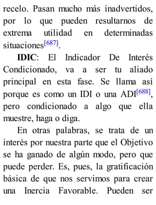 recelo. Pasan mucho más inadvertidos,
por lo que pueden resultarnos de
extrema utilidad en determinadas
situaciones[687].
IDIC: El Indicador De Interés
Condicionado, va a ser tu aliado
principal en esta fase. Se llama así
porque es como un IDI o una ADI[688],
pero condicionado a algo que ella
muestre, haga o diga.
En otras palabras, se trata de un
interés por nuestra parte que el Objetivo
se ha ganado de algún modo, pero que
puede perder. Es, pues, la gratificación
básica de que nos servimos para crear
una Inercia Favorable. Pueden ser
 