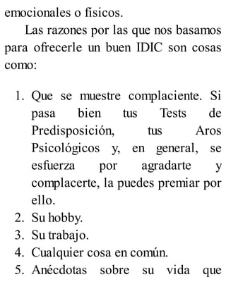 emocionales o físicos.
Las razones por las que nos basamos
para ofrecerle un buen IDIC son cosas
como:
1. Que se muestre complaciente. Si
pasa bien tus Tests de
Predisposición, tus Aros
Psicológicos y, en general, se
esfuerza por agradarte y
complacerte, la puedes premiar por
ello.
2. Su hobby.
3. Su trabajo.
4. Cualquier cosa en común.
5. Anécdotas sobre su vida que
 