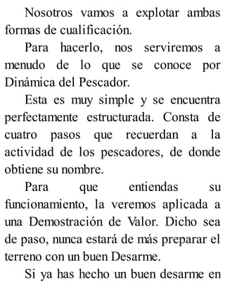 Nosotros vamos a explotar ambas
formas de cualificación.
Para hacerlo, nos serviremos a
menudo de lo que se conoce por
Dinámica del Pescador.
Esta es muy simple y se encuentra
perfectamente estructurada. Consta de
cuatro pasos que recuerdan a la
actividad de los pescadores, de donde
obtiene su nombre.
Para que entiendas su
funcionamiento, la veremos aplicada a
una Demostración de Valor. Dicho sea
de paso, nunca estará de más preparar el
terreno con un buen Desarme.
Si ya has hecho un buen desarme en
 