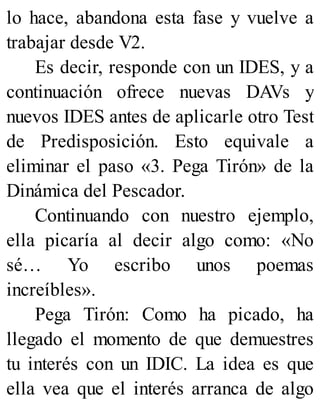 lo hace, abandona esta fase y vuelve a
trabajar desde V2.
Es decir, responde con un IDES, y a
continuación ofrece nuevas DAVs y
nuevos IDES antes de aplicarle otro Test
de Predisposición. Esto equivale a
eliminar el paso «3. Pega Tirón» de la
Dinámica del Pescador.
Continuando con nuestro ejemplo,
ella picaría al decir algo como: «No
sé… Yo escribo unos poemas
increíbles».
Pega Tirón: Como ha picado, ha
llegado el momento de que demuestres
tu interés con un IDIC. La idea es que
ella vea que el interés arranca de algo
 