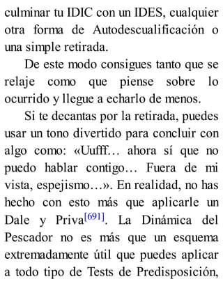 culminar tu IDIC con un IDES, cualquier
otra forma de Autodescualificación o
una simple retirada.
De este modo consigues tanto que se
relaje como que piense sobre lo
ocurrido y llegue a echarlo de menos.
Si te decantas por la retirada, puedes
usar un tono divertido para concluir con
algo como: «Uufff… ahora sí que no
puedo hablar contigo… Fuera de mi
vista, espejismo…». En realidad, no has
hecho con esto más que aplicarle un
Dale y Priva[691]. La Dinámica del
Pescador no es más que un esquema
extremadamente útil que puedes aplicar
a todo tipo de Tests de Predisposición,
 
