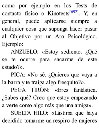 como por ejemplo en los Tests de
contacto físico o Kinotests[692]. Y, en
general, puede aplicarse siempre a
cualquier cosa que suponga hacer pasar
al Objetivo por un Aro Psicológico.
Ejemplo:
ANZUELO: «Estoy sediento. ¿Qué
se te ocurre para sacarme de este
estado?».
PICA: «No sé. ¿Quieres que vaya a
la barra y te traiga algo fresquito?».
PEGA TIRÓN: «Eres fantástica.
¿Sabes qué? Creo que estoy empezando
a verte como algo más que una amiga».
SUELTA HILO: «Lástima que haya
decidido tomarme un respiro de mujeres
 