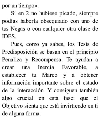 por un tiempo».
Si en 2 no hubiese picado, siempre
podías haberla obsequiado con uno de
tus Negas o con cualquier otra clase de
IDES.
Pues, como ya sabes, los Tests de
Predisposición se basan en el principio
Penaliza y Recompensa. Te ayudan a
crear una Inercia Favorable, a
establecer tu Marco y a obtener
información importante sobre el estado
de la interacción. Y consiguen también
algo crucial en esta fase: que el
Objetivo sienta que está invirtiendo en ti
de alguna forma.
 