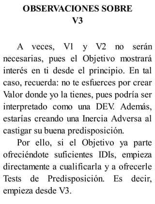 OBSERVACIONES SOBRE
V3
A veces, V1 y V2 no serán
necesarias, pues el Objetivo mostrará
interés en ti desde el principio. En tal
caso, recuerda: no te esfuerces por crear
Valor donde yo la tienes, pues podría ser
interpretado como una DEV
. Además,
estarías creando una Inercia Adversa al
castigar su buena predisposición.
Por ello, si el Objetivo ya parte
ofreciéndote suficientes IDIs, empieza
directamente a cualificarla y a ofrecerle
Tests de Predisposición. Es decir,
empieza desde V3.
 