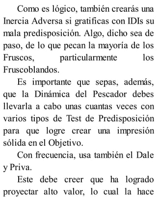 Como es lógico, también crearás una
Inercia Adversa si gratificas con IDIs su
mala predisposición. Algo, dicho sea de
paso, de lo que pecan la mayoría de los
Fruscos, particularmente los
Fruscoblandos.
Es importante que sepas, además,
que la Dinámica del Pescador debes
llevarla a cabo unas cuantas veces con
varios tipos de Test de Predisposición
para que logre crear una impresión
sólida en el Objetivo.
Con frecuencia, usa también el Dale
y Priva.
Este debe creer que ha logrado
proyectar alto valor, lo cual la hace
 