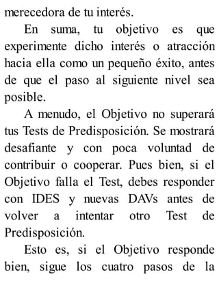 merecedora de tu interés.
En suma, tu objetivo es que
experimente dicho interés o atracción
hacia ella como un pequeño éxito, antes
de que el paso al siguiente nivel sea
posible.
A menudo, el Objetivo no superará
tus Tests de Predisposición. Se mostrará
desafiante y con poca voluntad de
contribuir o cooperar. Pues bien, si el
Objetivo falla el Test, debes responder
con IDES y nuevas DAVs antes de
volver a intentar otro Test de
Predisposición.
Esto es, si el Objetivo responde
bien, sigue los cuatro pasos de la
 