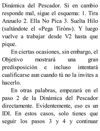 Dinámica del Pescador. Si en cambio
responde mal, sigue el esquema: 1. Tira
Anzuelo 2. Ella No Pica 3. Suelta Hilo
(saltándote el «Pega Tirón»). Y luego
vuelve a trabajar desde V2 hasta que
pique.
En ciertas ocasiones, sin embargo, el
Objetivo mostrará una gran
predisposición e incluso intentará
cualificarse aun cuando tú no la invites a
hacerlo.
En otras palabras, empezará en el
paso 2 de la Dinámica del Pescador
directamente. Evidentemente, eso es un
IDI. En estos casos, solo tienes que
seguir los pasos 3 y 4 y continuar
 