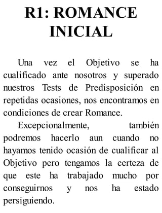 R1: ROMANCE
INICIAL
Una vez el Objetivo se ha
cualificado ante nosotros y superado
nuestros Tests de Predisposición en
repetidas ocasiones, nos encontramos en
condiciones de crear Romance.
Excepcionalmente, también
podremos hacerlo aun cuando no
hayamos tenido ocasión de cualificar al
Objetivo pero tengamos la certeza de
que este ha trabajado mucho por
conseguirnos y nos ha estado
persiguiendo.
 