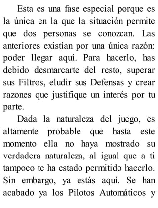 Esta es una fase especial porque es
la única en la que la situación permite
que dos personas se conozcan. Las
anteriores existían por una única razón:
poder llegar aquí. Para hacerlo, has
debido desmarcarte del resto, superar
sus Filtros, eludir sus Defensas y crear
razones que justifique un interés por tu
parte.
Dada la naturaleza del juego, es
altamente probable que hasta este
momento ella no haya mostrado su
verdadera naturaleza, al igual que a ti
tampoco te ha estado permitido hacerlo.
Sin embargo, ya estás aquí. Se han
acabado ya los Pilotos Automáticos y
 