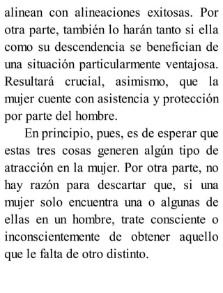 alinean con alineaciones exitosas. Por
otra parte, también lo harán tanto si ella
como su descendencia se benefician de
una situación particularmente ventajosa.
Resultará crucial, asimismo, que la
mujer cuente con asistencia y protección
por parte del hombre.
En principio, pues, es de esperar que
estas tres cosas generen algún tipo de
atracción en la mujer. Por otra parte, no
hay razón para descartar que, si una
mujer solo encuentra una o algunas de
ellas en un hombre, trate consciente o
inconscientemente de obtener aquello
que le falta de otro distinto.
 