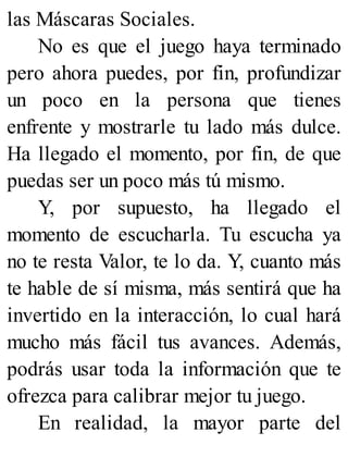 las Máscaras Sociales.
No es que el juego haya terminado
pero ahora puedes, por fin, profundizar
un poco en la persona que tienes
enfrente y mostrarle tu lado más dulce.
Ha llegado el momento, por fin, de que
puedas ser un poco más tú mismo.
Y, por supuesto, ha llegado el
momento de escucharla. Tu escucha ya
no te resta Valor, te lo da. Y, cuanto más
te hable de sí misma, más sentirá que ha
invertido en la interacción, lo cual hará
mucho más fácil tus avances. Además,
podrás usar toda la información que te
ofrezca para calibrar mejor tu juego.
En realidad, la mayor parte del
 