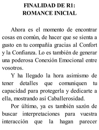 FINALIDAD DE R1:
ROMANCE INICIAL
Ahora es el momento de encontrar
cosas en común, de hacer que se sienta a
gusto en tu compañía gracias al Confort
y la Confianza. Lo es también de generar
una poderosa Conexión Emocional entre
vosotros.
Y ha llegado la hora asimismo de
tener detalles que comuniquen tu
capacidad para protegerla y dedicarte a
ella, mostrando así Caballerosidad.
Por último, ya es también sazón de
buscar interpretaciones para vuestra
interacción que la hagan parecer
 