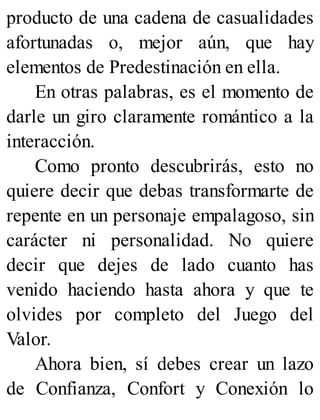 producto de una cadena de casualidades
afortunadas o, mejor aún, que hay
elementos de Predestinación en ella.
En otras palabras, es el momento de
darle un giro claramente romántico a la
interacción.
Como pronto descubrirás, esto no
quiere decir que debas transformarte de
repente en un personaje empalagoso, sin
carácter ni personalidad. No quiere
decir que dejes de lado cuanto has
venido haciendo hasta ahora y que te
olvides por completo del Juego del
Valor.
Ahora bien, sí debes crear un lazo
de Confianza, Confort y Conexión lo
 