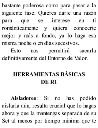 bastante poderosa como para pasar a la
siguiente fase. Quieres darle una razón
para que se interese en ti
románticamente y quiera conocerte
mejor y más a fondo, ya lo haga esa
misma noche o en días sucesivos.
Esto nos permitirá sacarla
definitivamente del Entorno de Valor.
HERRAMIENTAS BÁSICAS
DE R1
Aisladores: Si no has podido
aislarla aún, resulta crucial que lo hagas
ahora y que la mantengas separada de su
Set al menos por tiempo mínimo que te
 