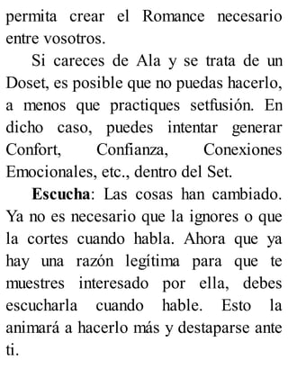 permita crear el Romance necesario
entre vosotros.
Si careces de Ala y se trata de un
Doset, es posible que no puedas hacerlo,
a menos que practiques setfusión. En
dicho caso, puedes intentar generar
Confort, Confianza, Conexiones
Emocionales, etc., dentro del Set.
Escucha: Las cosas han cambiado.
Ya no es necesario que la ignores o que
la cortes cuando habla. Ahora que ya
hay una razón legítima para que te
muestres interesado por ella, debes
escucharla cuando hable. Esto la
animará a hacerlo más y destaparse ante
ti.
 