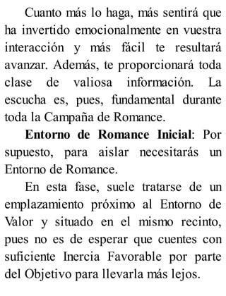 Cuanto más lo haga, más sentirá que
ha invertido emocionalmente en vuestra
interacción y más fácil te resultará
avanzar. Además, te proporcionará toda
clase de valiosa información. La
escucha es, pues, fundamental durante
toda la Campaña de Romance.
Entorno de Romance Inicial: Por
supuesto, para aislar necesitarás un
Entorno de Romance.
En esta fase, suele tratarse de un
emplazamiento próximo al Entorno de
Valor y situado en el mismo recinto,
pues no es de esperar que cuentes con
suficiente Inercia Favorable por parte
del Objetivo para llevarla más lejos.
 
