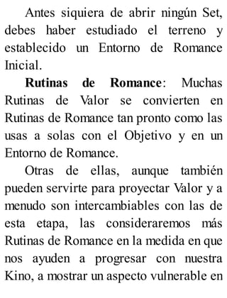 Antes siquiera de abrir ningún Set,
debes haber estudiado el terreno y
establecido un Entorno de Romance
Inicial.
Rutinas de Romance: Muchas
Rutinas de Valor se convierten en
Rutinas de Romance tan pronto como las
usas a solas con el Objetivo y en un
Entorno de Romance.
Otras de ellas, aunque también
pueden servirte para proyectar Valor y a
menudo son intercambiables con las de
esta etapa, las consideraremos más
Rutinas de Romance en la medida en que
nos ayuden a progresar con nuestra
Kino, a mostrar un aspecto vulnerable en
 