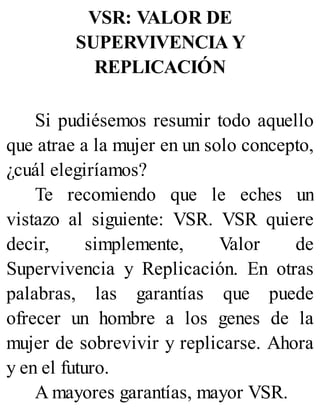 VSR: VALOR DE
SUPERVIVENCIA Y
REPLICACIÓN
Si pudiésemos resumir todo aquello
que atrae a la mujer en un solo concepto,
¿cuál elegiríamos?
Te recomiendo que le eches un
vistazo al siguiente: VSR. VSR quiere
decir, simplemente, Valor de
Supervivencia y Replicación. En otras
palabras, las garantías que puede
ofrecer un hombre a los genes de la
mujer de sobrevivir y replicarse. Ahora
y en el futuro.
A mayores garantías, mayor VSR.
 
