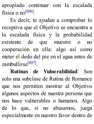 apropiado continuar con la escalada
física o no[696].
Es decir, te ayudan a comprobar lo
receptiva que el Objetivo se encuentra a
la escalada física y la probabilidad
existente de que muestre o no
cooperación en ella: algo así como
meter el dedo del pie en el agua antes de
zambullirse[697].
Rutinas de Vulnerabilidad: Son
solo una subclase de Rutina de Romance
que nos permiten mostrar al Objetivo
algunos aspectos de nuestra persona que
nos hace vulnerables o humanos. Algo
de lo que, si no abusamos, juega
especialmente en nuestro favor dentro de
 