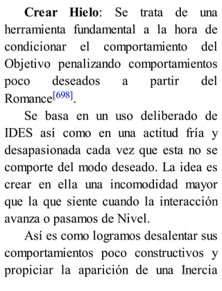 Crear Hielo: Se trata de una
herramienta fundamental a la hora de
condicionar el comportamiento del
Objetivo penalizando comportamientos
poco deseados a partir del
Romance[698].
Se basa en un uso deliberado de
IDES así como en una actitud fría y
desapasionada cada vez que esta no se
comporte del modo deseado. La idea es
crear en ella una incomodidad mayor
que la que siente cuando la interacción
avanza o pasamos de Nivel.
Así es como logramos desalentar sus
comportamientos poco constructivos y
propiciar la aparición de una Inercia
 