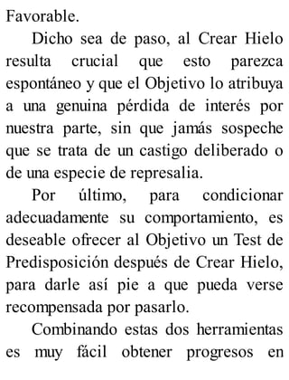 Favorable.
Dicho sea de paso, al Crear Hielo
resulta crucial que esto parezca
espontáneo y que el Objetivo lo atribuya
a una genuina pérdida de interés por
nuestra parte, sin que jamás sospeche
que se trata de un castigo deliberado o
de una especie de represalia.
Por último, para condicionar
adecuadamente su comportamiento, es
deseable ofrecer al Objetivo un Test de
Predisposición después de Crear Hielo,
para darle así pie a que pueda verse
recompensada por pasarlo.
Combinando estas dos herramientas
es muy fácil obtener progresos en
 