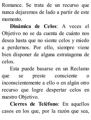 Romance. Se trata de un recurso que
nunca dejaremos de lado a partir de este
momento.
Dinámica de Celos: A veces el
Objetivo no se da cuenta de cuánto nos
desea hasta que no siente celos y miedo
a perdernos. Por ello, siempre viene
bien disponer de alguna estratagema de
celos.
Esta puede basarse en un Reclamo
que se preste consciente o
inconscientemente a ello o en algún otro
recurso que logre despertar celos en
nuestro Objetivo.
Cierres de Teléfono: En aquellos
casos en los que, por la razón que sea,
 