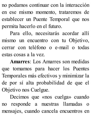 no podamos continuar con la interacción
en ese mismo momento, trataremos de
establecer un Puente Temporal que nos
permita hacerlo en el futuro.
Para ello, necesitarás acordar allí
mismo un encuentro con tu Objetivo,
cerrar con teléfono o e-mail o todas
estas cosas a la vez.
Amarres: Los Amarres son medidas
que tomamos para hacer los Puentes
Temporales más efectivos y minimizar la
de por sí alta probabilidad de que el
Objetivo nos Cuelgue.
Decimos que «nos cuelga» cuando
no responde a nuestras llamadas o
mensajes, cuando cancela encuentros en
 