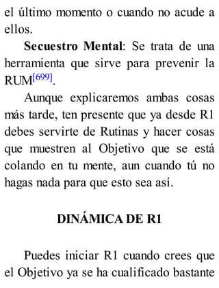 el último momento o cuando no acude a
ellos.
Secuestro Mental: Se trata de una
herramienta que sirve para prevenir la
RUM[699].
Aunque explicaremos ambas cosas
más tarde, ten presente que ya desde R1
debes servirte de Rutinas y hacer cosas
que muestren al Objetivo que se está
colando en tu mente, aun cuando tú no
hagas nada para que esto sea así.
DINÁMICA DE R1
Puedes iniciar R1 cuando crees que
el Objetivo ya se ha cualificado bastante
 