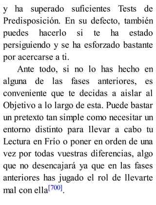 y ha superado suficientes Tests de
Predisposición. En su defecto, también
puedes hacerlo si te ha estado
persiguiendo y se ha esforzado bastante
por acercarse a ti.
Ante todo, si no lo has hecho en
alguna de las fases anteriores, es
conveniente que te decidas a aislar al
Objetivo a lo largo de esta. Puede bastar
un pretexto tan simple como necesitar un
entorno distinto para llevar a cabo tu
Lectura en Frío o poner en orden de una
vez por todas vuestras diferencias, algo
que no desencajará ya que en las fases
anteriores has jugado el rol de llevarte
mal con ella[700].
 