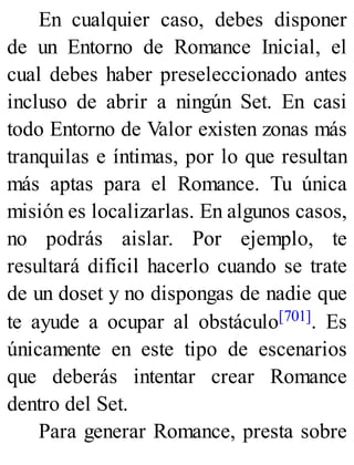 En cualquier caso, debes disponer
de un Entorno de Romance Inicial, el
cual debes haber preseleccionado antes
incluso de abrir a ningún Set. En casi
todo Entorno de Valor existen zonas más
tranquilas e íntimas, por lo que resultan
más aptas para el Romance. Tu única
misión es localizarlas. En algunos casos,
no podrás aislar. Por ejemplo, te
resultará difícil hacerlo cuando se trate
de un doset y no dispongas de nadie que
te ayude a ocupar al obstáculo[701]. Es
únicamente en este tipo de escenarios
que deberás intentar crear Romance
dentro del Set.
Para generar Romance, presta sobre
 