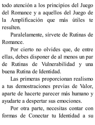 todo atención a los principios del Juego
del Romance y a aquellos del Juego de
la Amplificación que más útiles te
resulten.
Paralelamente, sírvete de Rutinas de
Romance.
Por cierto no olvides que, de entre
ellas, debes disponer de al menos un par
de Rutinas de Vulnerabilidad y una
buena Rutina de Identidad.
Las primeras proporcionan realismo
a tus demostraciones previas de Valor,
aparte de hacerte parecer más humano y
ayudarte a despertar sus emociones.
Por otra parte, necesitas contar con
formas de Conectar tu Identidad a su
 