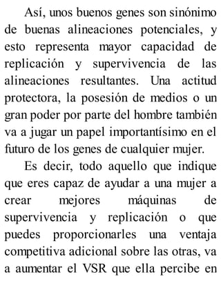 Así, unos buenos genes son sinónimo
de buenas alineaciones potenciales, y
esto representa mayor capacidad de
replicación y supervivencia de las
alineaciones resultantes. Una actitud
protectora, la posesión de medios o un
gran poder por parte del hombre también
va a jugar un papel importantísimo en el
futuro de los genes de cualquier mujer.
Es decir, todo aquello que indique
que eres capaz de ayudar a una mujer a
crear mejores máquinas de
supervivencia y replicación o que
puedes proporcionarles una ventaja
competitiva adicional sobre las otras, va
a aumentar el VSR que ella percibe en
 