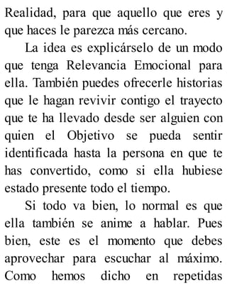 Realidad, para que aquello que eres y
que haces le parezca más cercano.
La idea es explicárselo de un modo
que tenga Relevancia Emocional para
ella. También puedes ofrecerle historias
que le hagan revivir contigo el trayecto
que te ha llevado desde ser alguien con
quien el Objetivo se pueda sentir
identificada hasta la persona en que te
has convertido, como si ella hubiese
estado presente todo el tiempo.
Si todo va bien, lo normal es que
ella también se anime a hablar. Pues
bien, este es el momento que debes
aprovechar para escuchar al máximo.
Como hemos dicho en repetidas
 