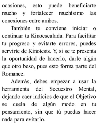 ocasiones, esto puede beneficiarte
mucho y fortalecer muchísimo las
conexiones entre ambos.
También te conviene iniciar o
continuar tu Kinoescalada. Para facilitar
tu progreso y evitarte errores, puedes
servirte de Kinotests. Y, si se te presenta
la oportunidad de hacerlo, darle algún
que otro beso, pues esto forma parte del
Romance.
Además, debes empezar a usar la
herramienta del Secuestro Mental,
dejando caer indicios de que el Objetivo
se cuela de algún modo en tu
pensamiento, sin que tú puedas hacer
nada para evitarlo.
 