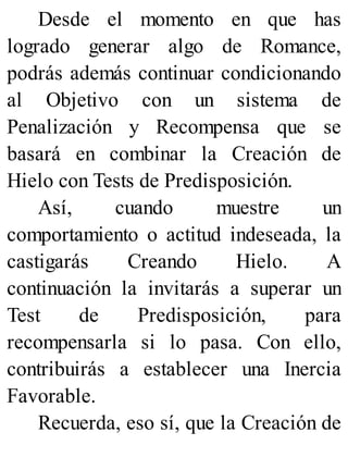 Desde el momento en que has
logrado generar algo de Romance,
podrás además continuar condicionando
al Objetivo con un sistema de
Penalización y Recompensa que se
basará en combinar la Creación de
Hielo con Tests de Predisposición.
Así, cuando muestre un
comportamiento o actitud indeseada, la
castigarás Creando Hielo. A
continuación la invitarás a superar un
Test de Predisposición, para
recompensarla si lo pasa. Con ello,
contribuirás a establecer una Inercia
Favorable.
Recuerda, eso sí, que la Creación de
 