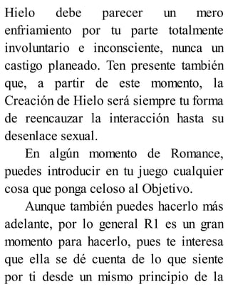Hielo debe parecer un mero
enfriamiento por tu parte totalmente
involuntario e inconsciente, nunca un
castigo planeado. Ten presente también
que, a partir de este momento, la
Creación de Hielo será siempre tu forma
de reencauzar la interacción hasta su
desenlace sexual.
En algún momento de Romance,
puedes introducir en tu juego cualquier
cosa que ponga celoso al Objetivo.
Aunque también puedes hacerlo más
adelante, por lo general R1 es un gran
momento para hacerlo, pues te interesa
que ella se dé cuenta de lo que siente
por ti desde un mismo principio de la
 