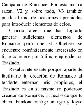 Campaña de Romance. Por esta misma
razón, V2 y, sobre todo, V3 también
pueden brindarte ocasiones apropiadas
para introducir elementos de celos.
Cuando crees que has logrado
generar suficientes elementos de
Romance para que el Objetivo se
encuentre románticamente interesado en
ti, te conviene por último emprender un
Traslado.
Resulta interesante porque, aparte de
facilitarte la creación de Romance al
tenderte entornos más propicios, el
Traslado es en sí mismo un poderoso
creador de Romance. El hecho de que tu
chica abandone contigo un lugar y llegue
 