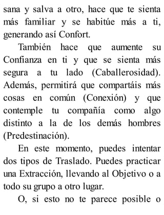 sana y salva a otro, hace que te sienta
más familiar y se habitúe más a ti,
generando así Confort.
También hace que aumente su
Confianza en ti y que se sienta más
segura a tu lado (Caballerosidad).
Además, permitirá que compartáis más
cosas en común (Conexión) y que
contemple tu compañía como algo
distinto a la de los demás hombres
(Predestinación).
En este momento, puedes intentar
dos tipos de Traslado. Puedes practicar
una Extracción, llevando al Objetivo o a
todo su grupo a otro lugar.
O, si esto no te parece posible o
 
