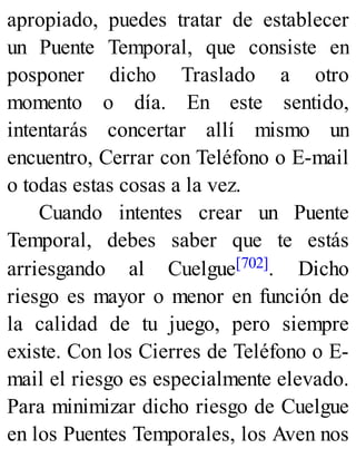 apropiado, puedes tratar de establecer
un Puente Temporal, que consiste en
posponer dicho Traslado a otro
momento o día. En este sentido,
intentarás concertar allí mismo un
encuentro, Cerrar con Teléfono o E-mail
o todas estas cosas a la vez.
Cuando intentes crear un Puente
Temporal, debes saber que te estás
arriesgando al Cuelgue[702]. Dicho
riesgo es mayor o menor en función de
la calidad de tu juego, pero siempre
existe. Con los Cierres de Teléfono o E-
mail el riesgo es especialmente elevado.
Para minimizar dicho riesgo de Cuelgue
en los Puentes Temporales, los Aven nos
 
