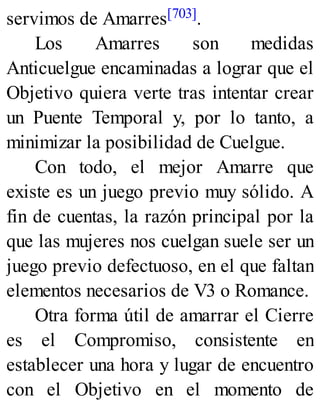 servimos de Amarres[703].
Los Amarres son medidas
Anticuelgue encaminadas a lograr que el
Objetivo quiera verte tras intentar crear
un Puente Temporal y, por lo tanto, a
minimizar la posibilidad de Cuelgue.
Con todo, el mejor Amarre que
existe es un juego previo muy sólido. A
fin de cuentas, la razón principal por la
que las mujeres nos cuelgan suele ser un
juego previo defectuoso, en el que faltan
elementos necesarios de V3 o Romance.
Otra forma útil de amarrar el Cierre
es el Compromiso, consistente en
establecer una hora y lugar de encuentro
con el Objetivo en el momento de
 