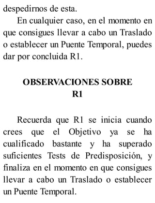 despedirnos de esta.
En cualquier caso, en el momento en
que consigues llevar a cabo un Traslado
o establecer un Puente Temporal, puedes
dar por concluida R1.
OBSERVACIONES SOBRE
R1
Recuerda que R1 se inicia cuando
crees que el Objetivo ya se ha
cualificado bastante y ha superado
suficientes Tests de Predisposición, y
finaliza en el momento en que consigues
llevar a cabo un Traslado o establecer
un Puente Temporal.
 