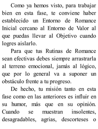 Como ya hemos visto, para trabajar
bien en esta fase, te conviene haber
establecido un Entorno de Romance
Inicial cercano al Entorno de Valor al
que puedas llevar al Objetivo cuando
logres aislarlo.
Para que tus Rutinas de Romance
sean efectivas debes siempre arrastrarla
al terreno emocional, jamás al lógico,
que por lo general va a suponer un
obstáculo frente a tu progreso.
De hecho, tu misión tanto en esta
fase como en las anteriores es influir en
su humor, más que en su opinión.
Cuando se muestran insolentes,
desagradables, agrias, descorteses o
 