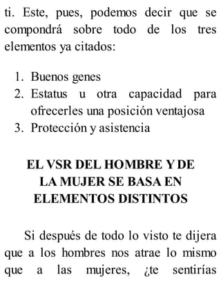 ti. Este, pues, podemos decir que se
compondrá sobre todo de los tres
elementos ya citados:
1. Buenos genes
2. Estatus u otra capacidad para
ofrecerles una posición ventajosa
3. Protección y asistencia
EL VSR DEL HOMBRE YDE
LA MUJER SE BASA EN
ELEMENTOS DISTINTOS
Si después de todo lo visto te dijera
que a los hombres nos atrae lo mismo
que a las mujeres, ¿te sentirías
 