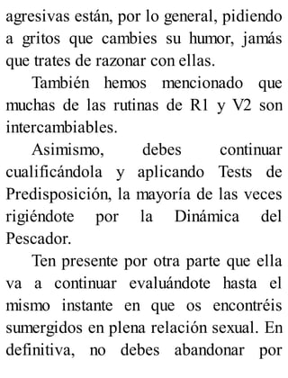 agresivas están, por lo general, pidiendo
a gritos que cambies su humor, jamás
que trates de razonar con ellas.
También hemos mencionado que
muchas de las rutinas de R1 y V2 son
intercambiables.
Asimismo, debes continuar
cualificándola y aplicando Tests de
Predisposición, la mayoría de las veces
rigiéndote por la Dinámica del
Pescador.
Ten presente por otra parte que ella
va a continuar evaluándote hasta el
mismo instante en que os encontréis
sumergidos en plena relación sexual. En
definitiva, no debes abandonar por
 