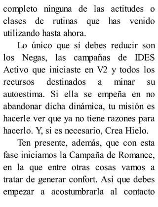 completo ninguna de las actitudes o
clases de rutinas que has venido
utilizando hasta ahora.
Lo único que sí debes reducir son
los Negas, las campañas de IDES
Activo que iniciaste en V2 y todos los
recursos destinados a minar su
autoestima. Si ella se empeña en no
abandonar dicha dinámica, tu misión es
hacerle ver que ya no tiene razones para
hacerlo. Y, si es necesario, Crea Hielo.
Ten presente, además, que con esta
fase iniciamos la Campaña de Romance,
en la que entre otras cosas vamos a
tratar de generar confort. Así que debes
empezar a acostumbrarla al contacto
 