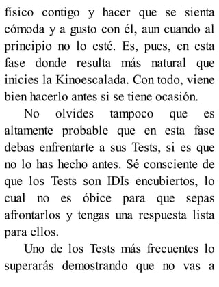 físico contigo y hacer que se sienta
cómoda y a gusto con él, aun cuando al
principio no lo esté. Es, pues, en esta
fase donde resulta más natural que
inicies la Kinoescalada. Con todo, viene
bien hacerlo antes si se tiene ocasión.
No olvides tampoco que es
altamente probable que en esta fase
debas enfrentarte a sus Tests, si es que
no lo has hecho antes. Sé consciente de
que los Tests son IDIs encubiertos, lo
cual no es óbice para que sepas
afrontarlos y tengas una respuesta lista
para ellos.
Uno de los Tests más frecuentes lo
superarás demostrando que no vas a
 